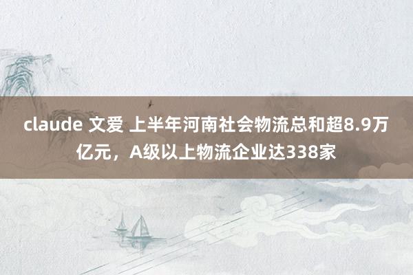 claude 文爱 上半年河南社会物流总和超8.9万亿元，A级以上物流企业达338家