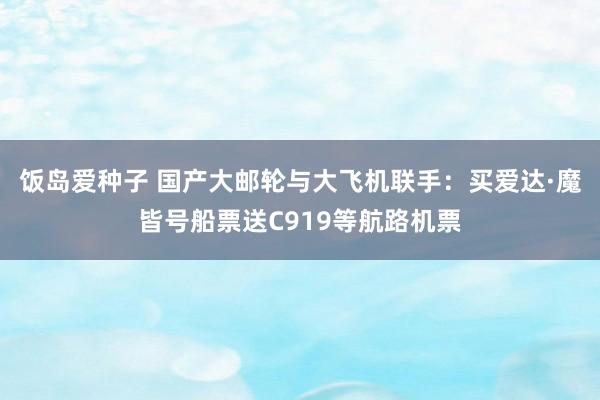 饭岛爱种子 国产大邮轮与大飞机联手：买爱达·魔皆号船票送C919等航路机票