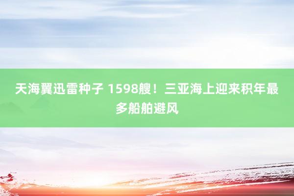 天海翼迅雷种子 1598艘！三亚海上迎来积年最多船舶避风