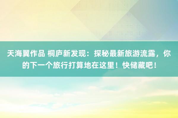 天海翼作品 桐庐新发现：探秘最新旅游流露，你的下一个旅行打算地在这里！快储藏吧！