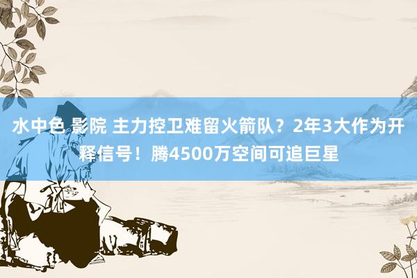 水中色 影院 主力控卫难留火箭队？2年3大作为开释信号！腾4500万空间可追巨星