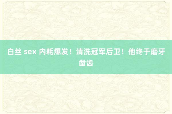 白丝 sex 内耗爆发！清洗冠军后卫！他终于磨牙凿齿