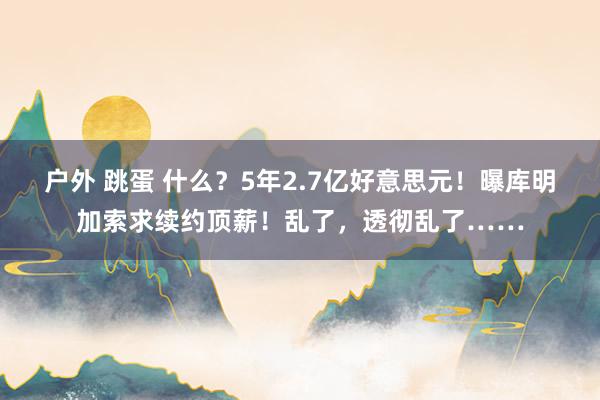 户外 跳蛋 什么？5年2.7亿好意思元！曝库明加索求续约顶薪！乱了，透彻乱了……