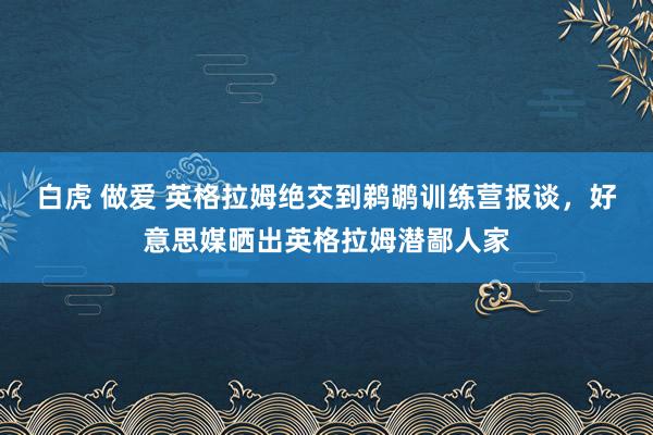 白虎 做爱 英格拉姆绝交到鹈鹕训练营报谈，好意思媒晒出英格拉姆潜鄙人家