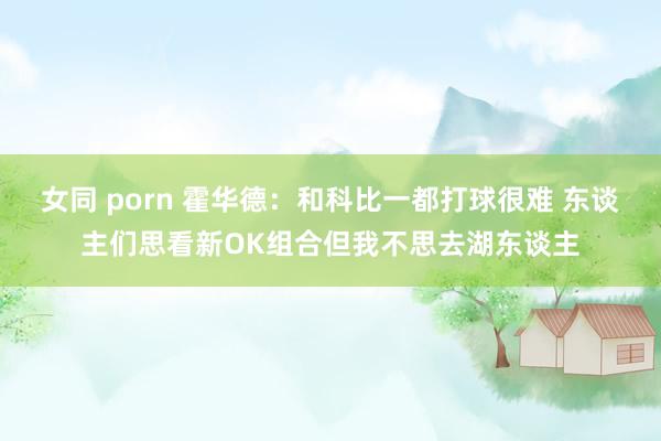 女同 porn 霍华德：和科比一都打球很难 东谈主们思看新OK组合但我不思去湖东谈主