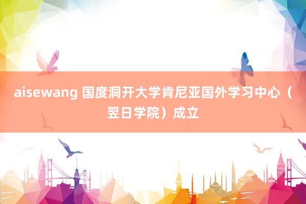 aisewang 国度洞开大学肯尼亚国外学习中心（翌日学院）成立