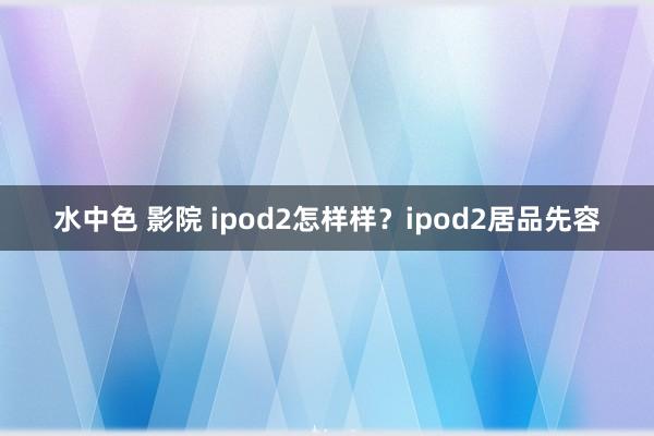 水中色 影院 ipod2怎样样？ipod2居品先容