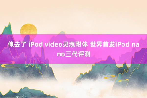 俺去了 iPod video灵魂附体 世界首发iPod nano三代评测