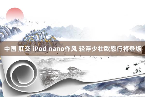 中国 肛交 iPod nano作风 轻浮少壮欧恩行将登场