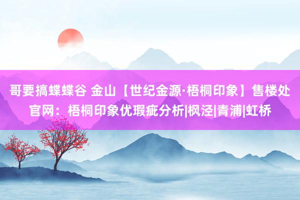 哥要搞蝶蝶谷 金山【世纪金源·梧桐印象】售楼处官网：梧桐印象优瑕疵分析|枫泾|青浦|虹桥