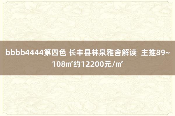 bbbb4444第四色 长丰县林泉雅舍解读  主推89~108㎡约12200元/㎡