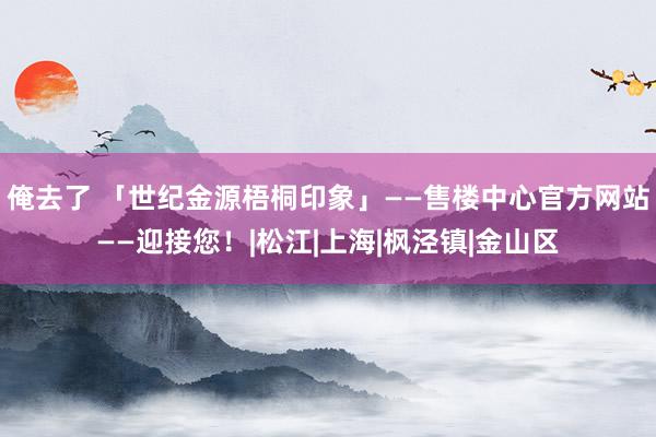 俺去了 「世纪金源梧桐印象」——售楼中心官方网站——迎接您！|松江|上海|枫泾镇|金山区