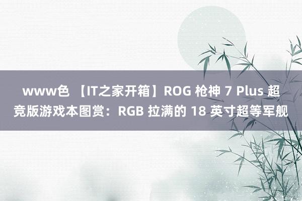 www色 【IT之家开箱】ROG 枪神 7 Plus 超竞版游戏本图赏：RGB 拉满的 18 英寸超等军舰