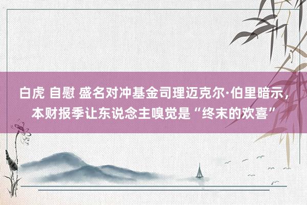 白虎 自慰 盛名对冲基金司理迈克尔·伯里暗示，本财报季让东说念主嗅觉是“终末的欢喜”