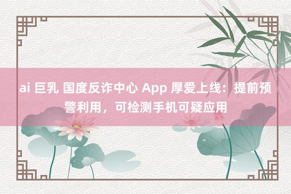 ai 巨乳 国度反诈中心 App 厚爱上线：提前预警利用，可检测手机可疑应用