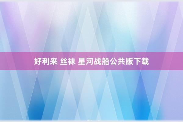 好利来 丝袜 星河战船公共版下载