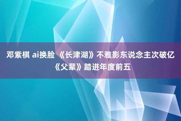 邓紫棋 ai换脸 《长津湖》不雅影东说念主次破亿 《父辈》踏进年度前五