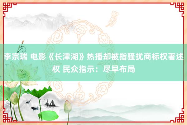 李宗瑞 电影《长津湖》热播却被指骚扰商标权著述权 民众指示：尽早布局