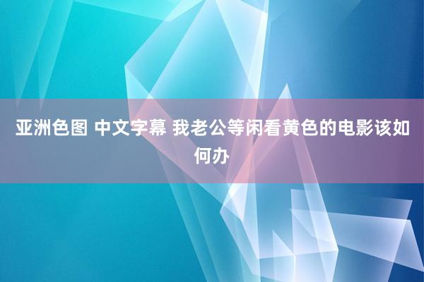 亚洲色图 中文字幕 我老公等闲看黄色的电影该如何办