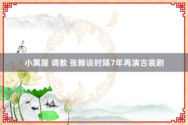 小黑屋 调教 张翰谈时隔7年再演古装剧