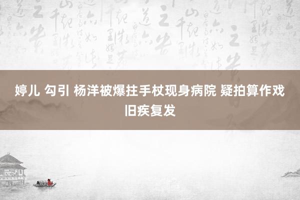 婷儿 勾引 杨洋被爆拄手杖现身病院 疑拍算作戏旧疾复发