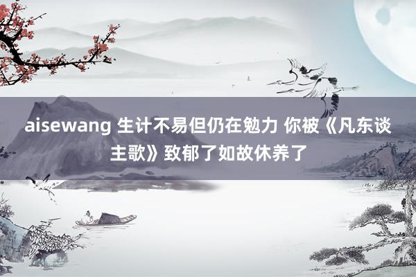 aisewang 生计不易但仍在勉力 你被《凡东谈主歌》致郁了如故休养了