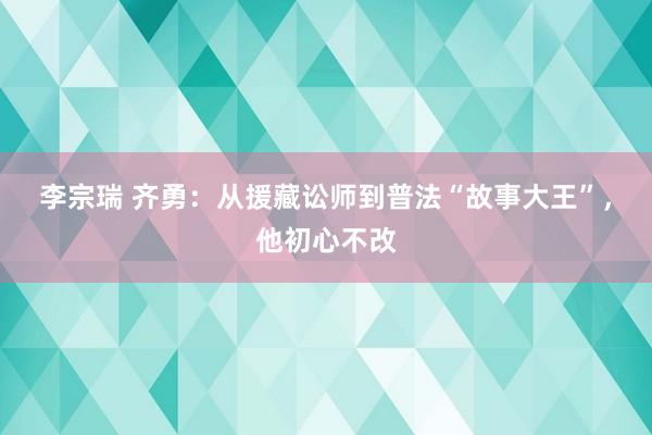 李宗瑞 齐勇：从援藏讼师到普法“故事大王”，他初心不改