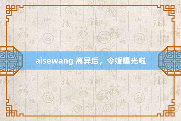 aisewang 离异后，令嫒曝光啦