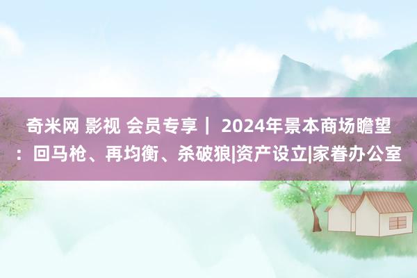 奇米网 影视 会员专享｜ 2024年景本商场瞻望：回马枪、再均衡、杀破狼|资产设立|家眷办公室