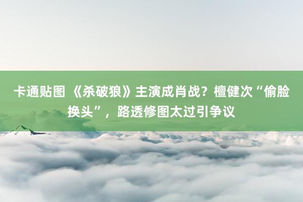 卡通贴图 《杀破狼》主演成肖战？檀健次“偷脸换头”，路透修图太过引争议