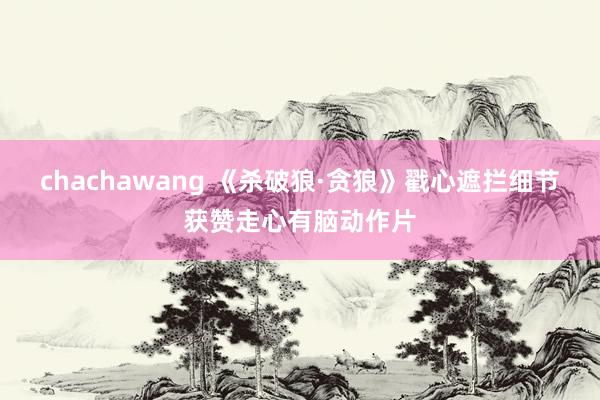 chachawang 《杀破狼·贪狼》戳心遮拦细节获赞走心有脑动作片