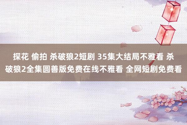 探花 偷拍 杀破狼2短剧 35集大结局不雅看 杀破狼2全集圆善版免费在线不雅看 全网短剧免费看