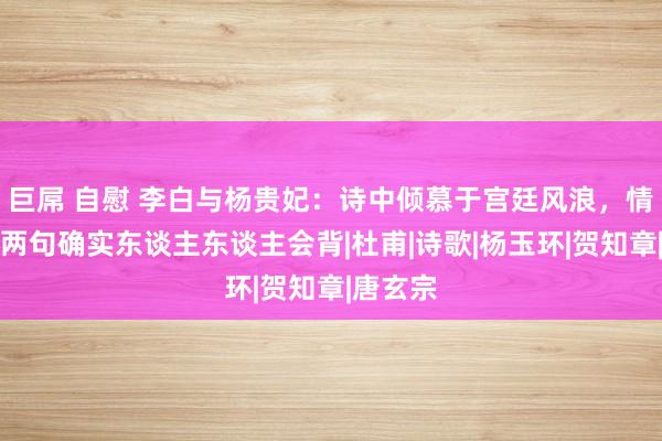 巨屌 自慰 李白与杨贵妃：诗中倾慕于宫廷风浪，情诗开篇两句确实东谈主东谈主会背|杜甫|诗歌|杨玉环|贺知章|唐玄宗