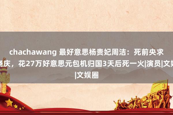 chachawang 最好意思杨贵妃周洁：死前央求刘晓庆，花27万好意思元包机归国3天后死一火|演员|文娱圈