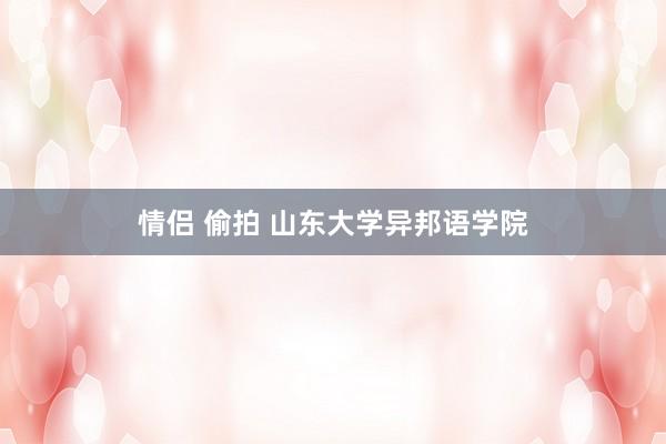 情侣 偷拍 山东大学异邦语学院