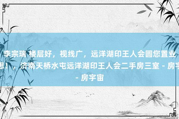 李宗瑞 楼层好，视线广，远洋湖印王人会圆您置业梦思！，济南天桥水屯远洋湖印王人会二手房三室 - 房宇宙