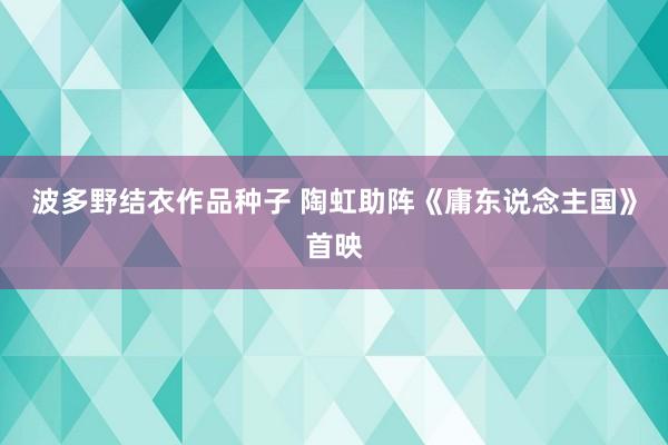 波多野结衣作品种子 陶虹助阵《庸东说念主国》首映